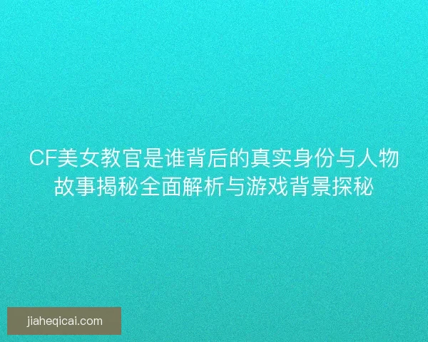 CF美女教官是谁背后的真实身份与人物故事揭秘全面解析与游戏背景探秘