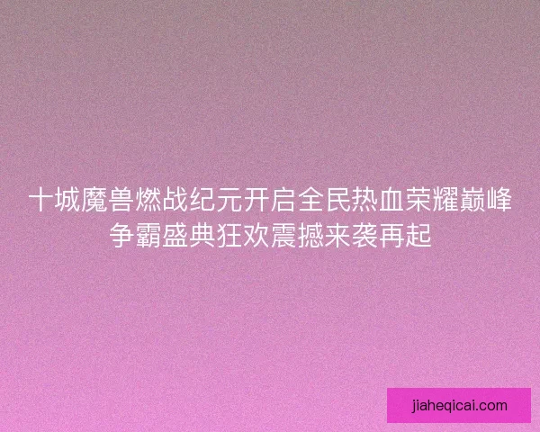 十城魔兽燃战纪元开启全民热血荣耀巅峰争霸盛典狂欢震撼来袭再起