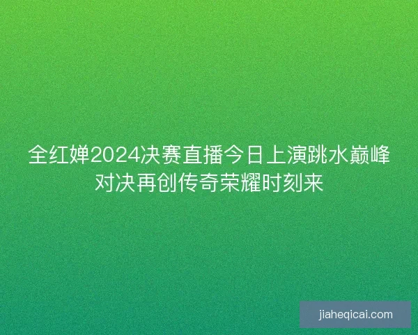 全红婵2024决赛直播今日上演跳水巅峰对决再创传奇荣耀时刻来